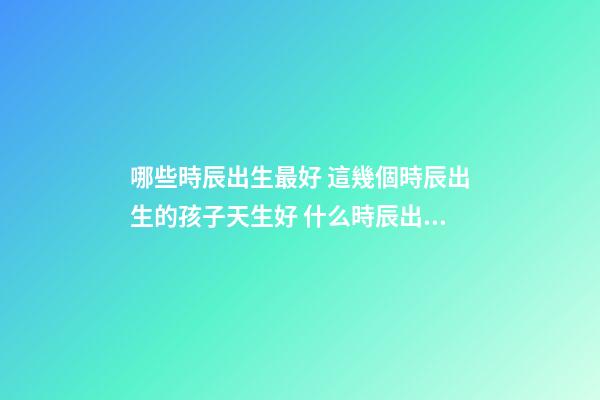 哪些時辰出生最好 這幾個時辰出生的孩子天生好 什么時辰出生的人最好-第1張-觀點-玄機派